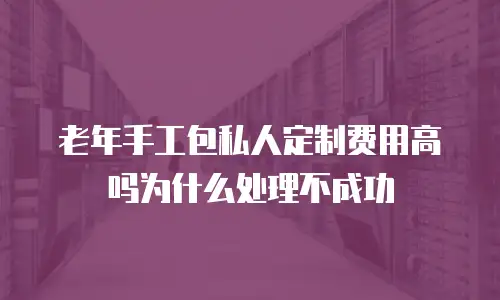 老年手工包私人定制费用高吗为什么处理不成功