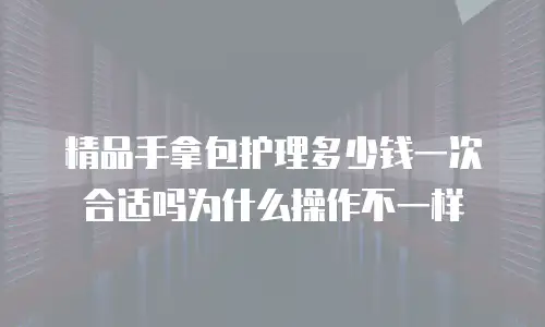 精品手拿包护理多少钱一次合适吗为什么操作不一样