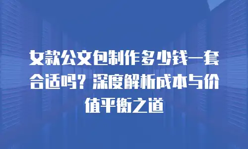 女款公文包制作多少钱一套合适吗？深度解析成本与价值平衡之道