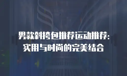 男款斜挎包推荐运动推荐：实用与时尚的完美结合