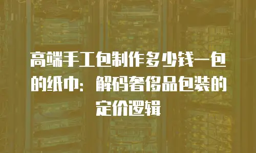 高端手工包制作多少钱一包的纸巾：解码奢侈品包装的定价逻辑