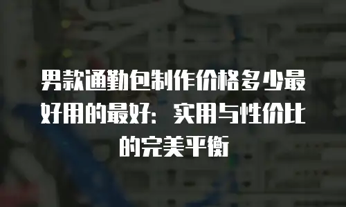 男款通勤包制作价格多少最好用的最好：实用与性价比的完美平衡