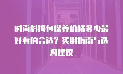 时尚斜挎包保养价格多少最好看的合适？实用指南与选购建议
