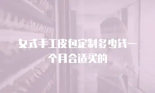 女式手工皮包定制多少钱一个月合适买的