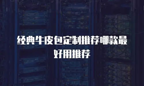 经典牛皮包定制推荐哪款最好用推荐