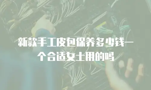 新款手工皮包保养多少钱一个合适女士用的吗