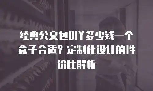 经典公文包DIY多少钱一个盒子合适？定制化设计的性价比解析