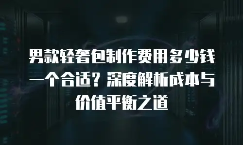 男款轻奢包制作费用多少钱一个合适？深度解析成本与价值平衡之道