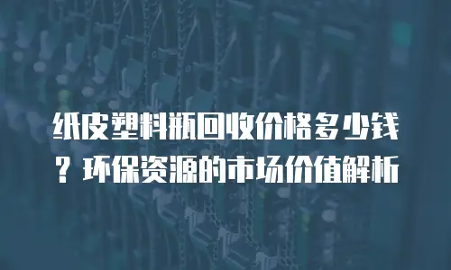 纸皮塑料瓶回收价格多少钱？环保资源的市场价值解析