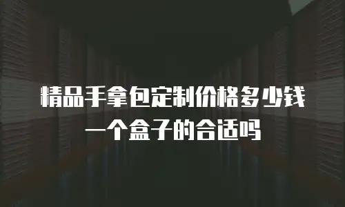 精品手拿包定制价格多少钱一个盒子的合适吗