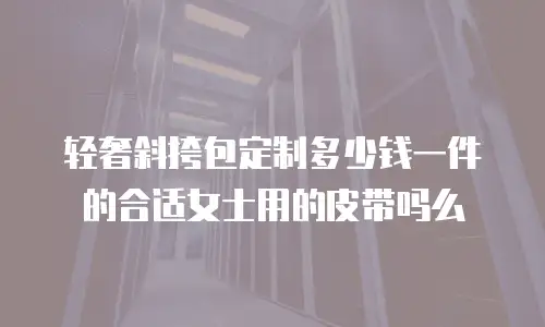 轻奢斜挎包定制多少钱一件的合适女士用的皮带吗么