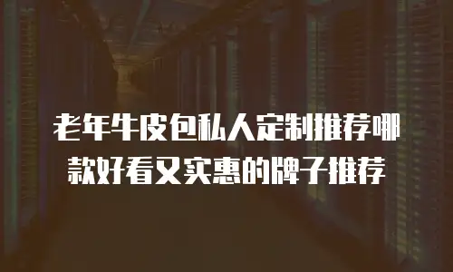 老年牛皮包私人定制推荐哪款好看又实惠的牌子推荐