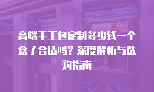 高端手工包定制多少钱一个盒子合适吗？深度解析与选购指南