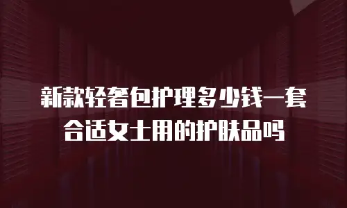 新款轻奢包护理多少钱一套合适女士用的护肤品吗