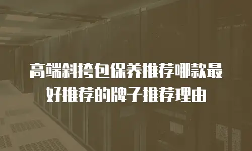 高端斜挎包保养推荐哪款最好推荐的牌子推荐理由