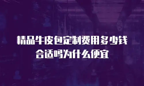 精品牛皮包定制费用多少钱合适吗为什么便宜