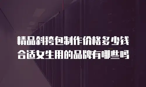 精品斜挎包制作价格多少钱合适女生用的品牌有哪些吗