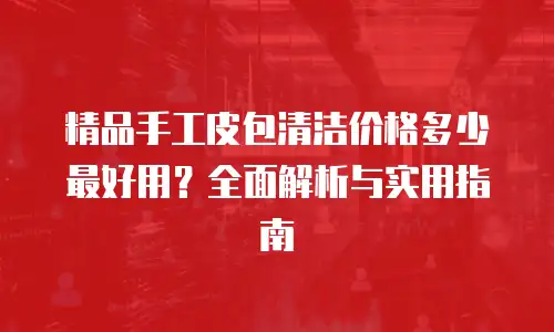 精品手工皮包清洁价格多少最好用？全面解析与实用指南