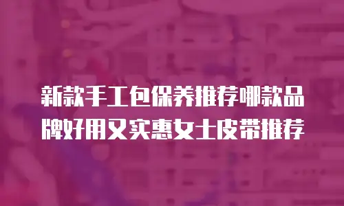 新款手工包保养推荐哪款品牌好用又实惠女士皮带推荐