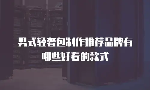 男式轻奢包制作推荐品牌有哪些好看的款式