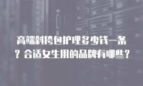 高端斜挎包护理多少钱一条？合适女生用的品牌有哪些？