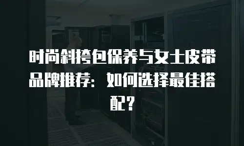 时尚斜挎包保养与女士皮带品牌推荐：如何选择最佳搭配？