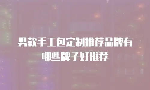 男款手工包定制推荐品牌有哪些牌子好推荐
