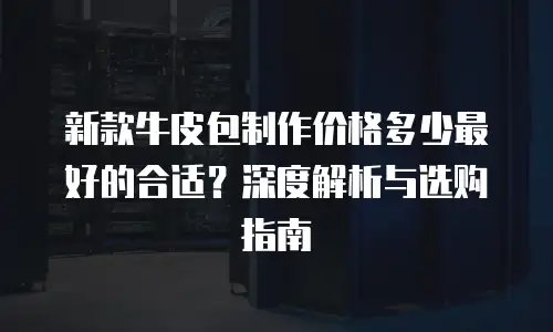 新款牛皮包制作价格多少最好的合适？深度解析与选购指南
