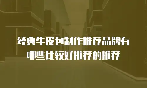 经典牛皮包制作推荐品牌有哪些比较好推荐的推荐