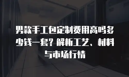 男款手工包定制费用高吗多少钱一套？解析工艺、材料与市场行情