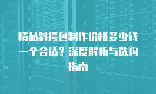 精品斜挎包制作价格多少钱一个合适？深度解析与选购指南