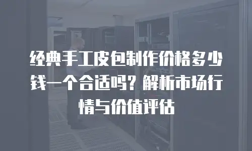 经典手工皮包制作价格多少钱一个合适吗？解析市场行情与价值评估