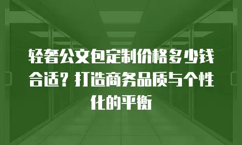轻奢公文包定制价格多少钱合适？打造商务品质与个性化的平衡