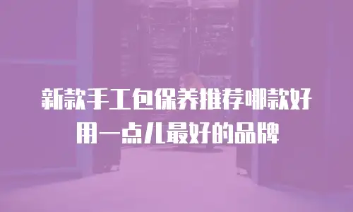 新款手工包保养推荐哪款好用一点儿最好的品牌