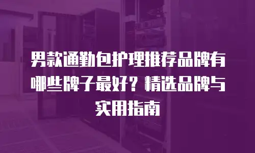 男款通勤包护理推荐品牌有哪些牌子最好？精选品牌与实用指南