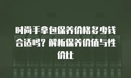 时尚手拿包保养价格多少钱合适吗？解析保养价值与性价比