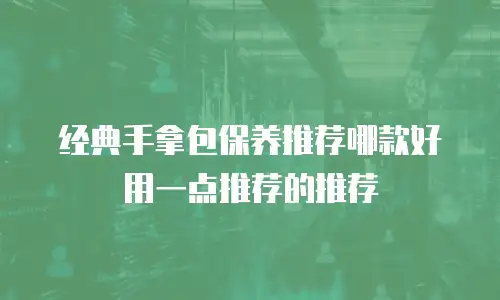 经典手拿包保养推荐哪款好用一点推荐的推荐