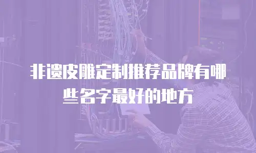 非遗皮雕定制推荐品牌有哪些名字最好的地方