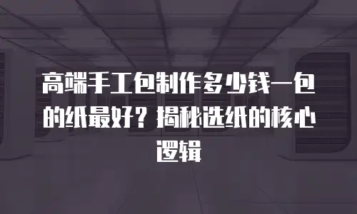 高端手工包制作多少钱一包的纸最好？揭秘选纸的核心逻辑
