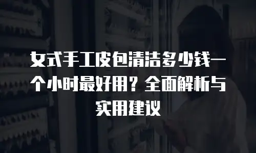 女式手工皮包清洁多少钱一个小时最好用？全面解析与实用建议