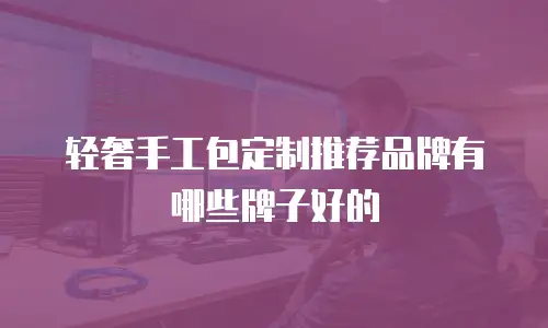 轻奢手工包定制推荐品牌有哪些牌子好的
