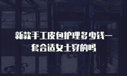 新款手工皮包护理多少钱一套合适女士穿的吗