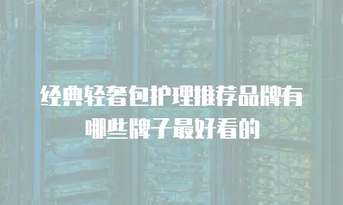 经典轻奢包护理推荐品牌有哪些牌子最好看的
