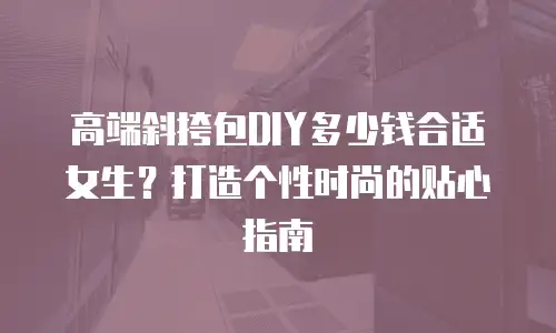 高端斜挎包DIY多少钱合适女生？打造个性时尚的贴心指南