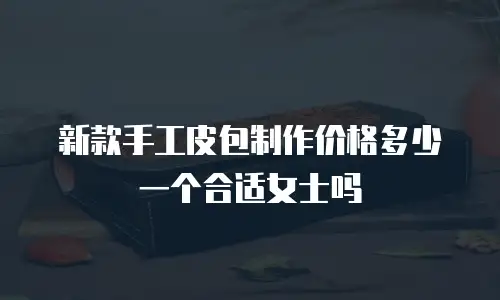 新款手工皮包制作价格多少一个合适女士吗