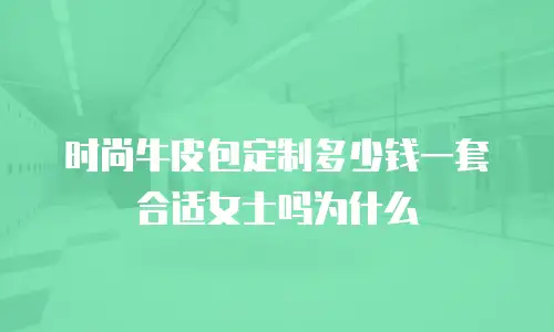 时尚牛皮包定制多少钱一套合适女士吗为什么