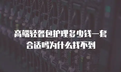 高端轻奢包护理多少钱一套合适吗为什么找不到