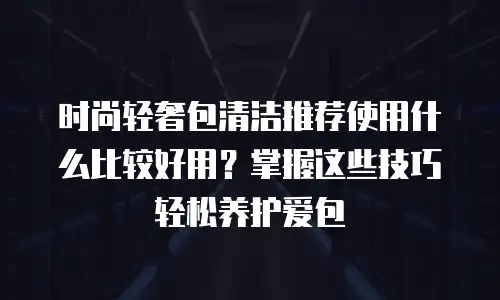 时尚轻奢包清洁推荐使用什么比较好用？掌握这些技巧轻松养护爱包