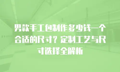 男款手工包制作多少钱一个合适的尺寸？定制工艺与尺寸选择全解析