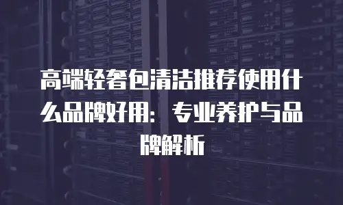 高端轻奢包清洁推荐使用什么品牌好用：专业养护与品牌解析